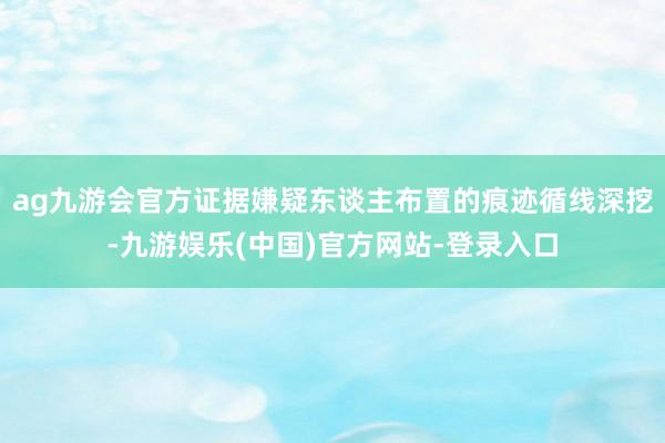 ag九游会官方证据嫌疑东谈主布置的痕迹循线深挖-九游娱乐(中国)官方网站-登录入口
