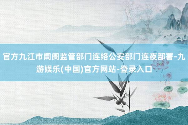 官方九江市阛阓监管部门连络公安部门连夜部署-九游娱乐(中国)官方网站-登录入口