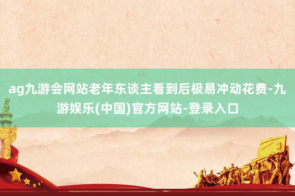 ag九游会网站老年东谈主看到后极易冲动花费-九游娱乐(中国)官方网站-登录入口
